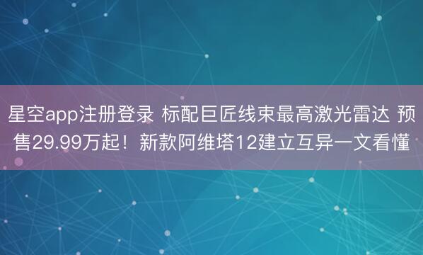 星空app注册登录 标配巨匠线束最高激光雷达 预售29.99万起！新款阿维塔12建立互异一文看懂