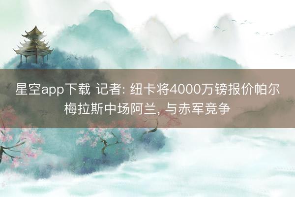 星空app下载 记者: 纽卡将4000万镑报价帕尔梅拉斯中场阿兰， 与赤军竞争
