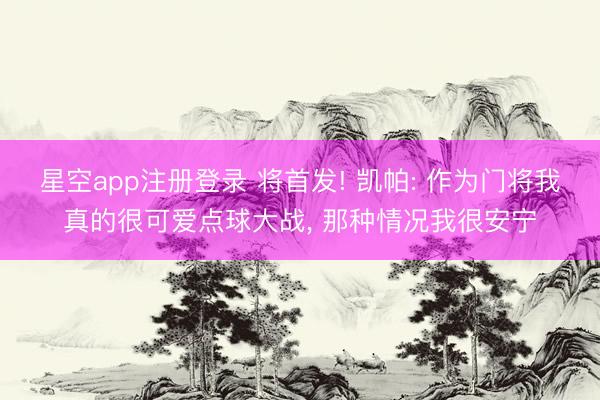 星空app注册登录 将首发! 凯帕: 作为门将我真的很可爱点球大战， 那种情况我很安宁