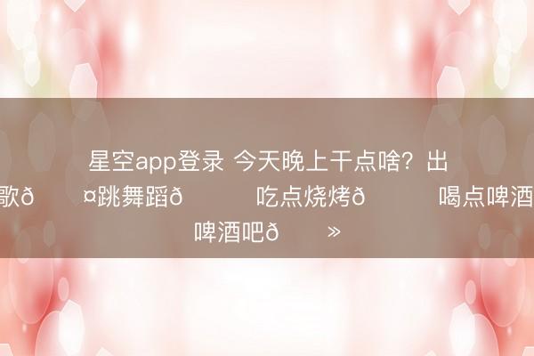 星空app登录 今天晚上干点啥？出来咱唱唱歌🎤跳舞蹈💃吃点烧烤🍖喝点啤酒吧🍻