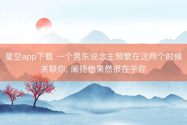 星空app下载 一个男东说念主频繁在这两个时候关联你， 阐扬他果然很在乎你