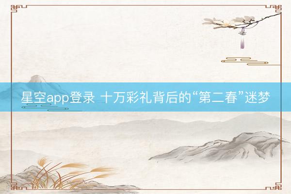 星空app登录 十万彩礼背后的“第二春”迷梦