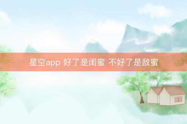 星空app 好了是闺蜜 不好了是敌蜜