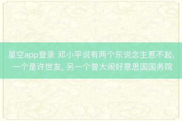 星空app登录 邓小平说有两个东说念主惹不起， 一个是许世友， 另一个曾大闹好意思国国务院