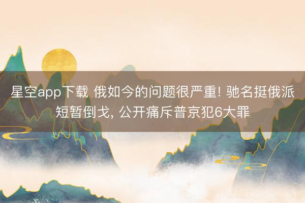 星空app下载 俄如今的问题很严重! 驰名挺俄派短暂倒戈， 公开痛斥普京犯6大罪