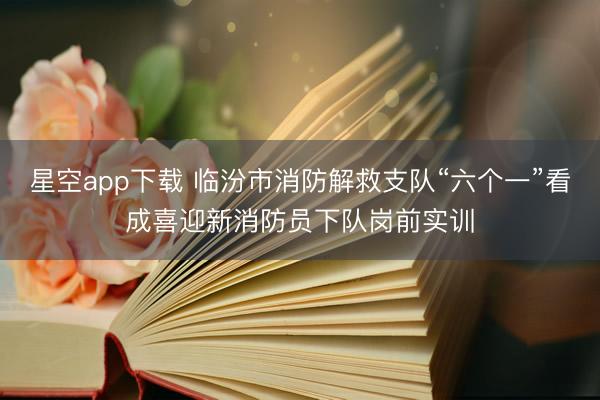 星空app下载 临汾市消防解救支队“六个一”看成喜迎新消防员下队岗前实训