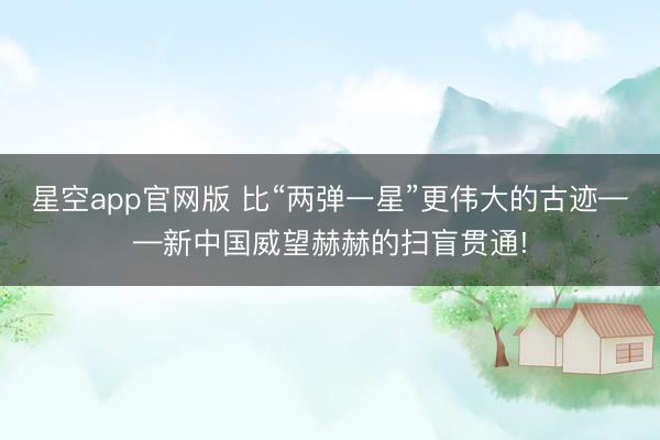 星空app官网版 比“两弹一星”更伟大的古迹——新中国威望赫赫的扫盲贯通!