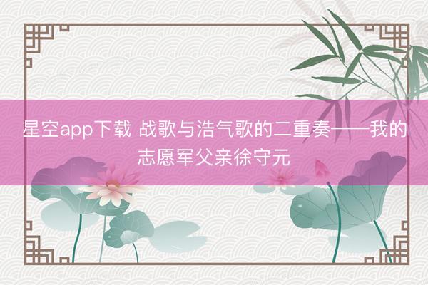 星空app下载 战歌与浩气歌的二重奏——我的志愿军父亲徐守元