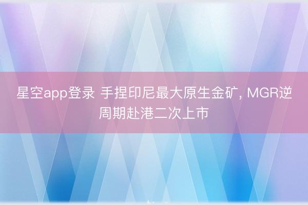 星空app登录 手捏印尼最大原生金矿， MGR逆周期赴港二次上市