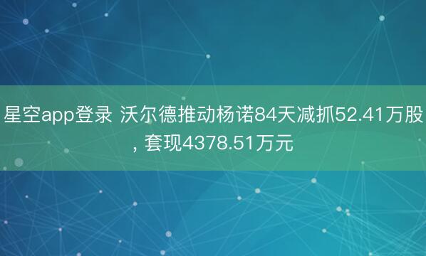 星空app登录 沃尔德推动杨诺84天减抓52.41万股， 套现4378.51万元