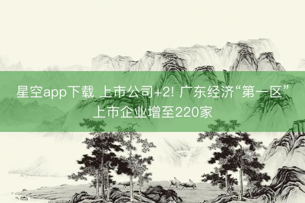 星空app下载 上市公司+2! 广东经济“第一区”上市企业增至220家
