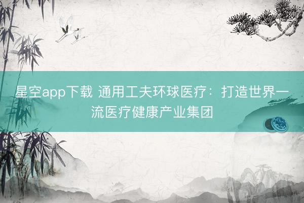 星空app下载 通用工夫环球医疗：打造世界一流医疗健康产业集团