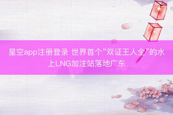 星空app注册登录 世界首个“双证王人全”的水上LNG加注站落地广东