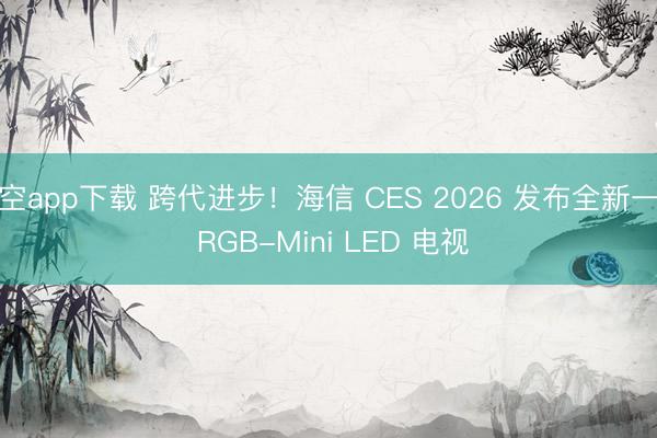 星空app下载 跨代进步！海信 CES 2026 发布全新一代 RGB-Mini LED 电视