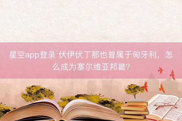 星空app登录 伏伊伏丁那也曾属于匈牙利，怎么成为塞尔维亚邦畿？