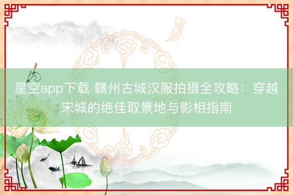 星空app下载 赣州古城汉服拍摄全攻略：穿越宋城的绝佳取景地与影相指南