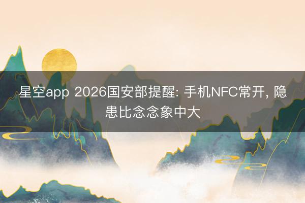 星空app 2026国安部提醒: 手机NFC常开， 隐患比念念象中大