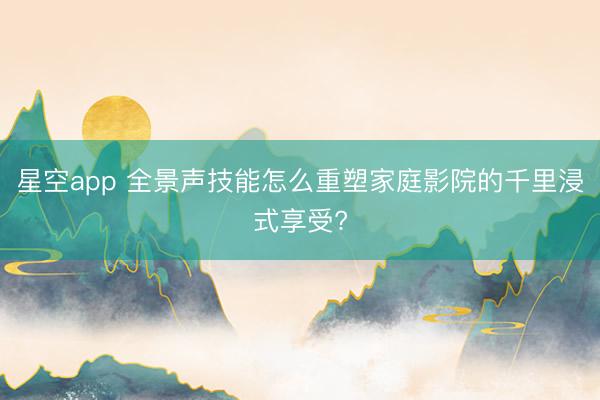 星空app 全景声技能怎么重塑家庭影院的千里浸式享受?