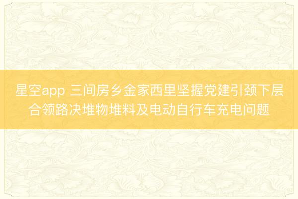 星空app 三间房乡金家西里坚握党建引颈下层合领路决堆物堆料及电动自行车充电问题