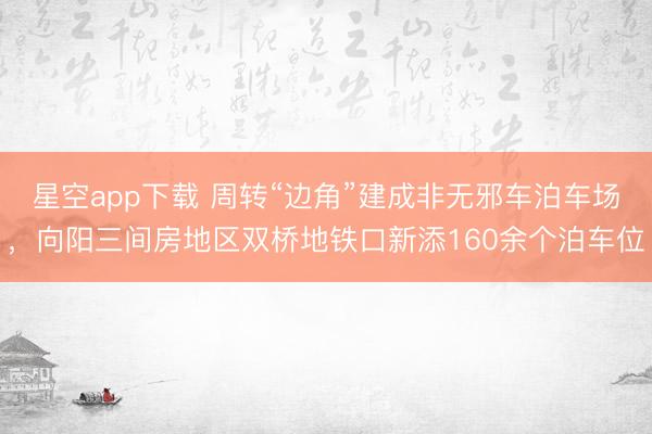 星空app下载 周转“边角”建成非无邪车泊车场，向阳三间房地区双桥地铁口新添160余个泊车位