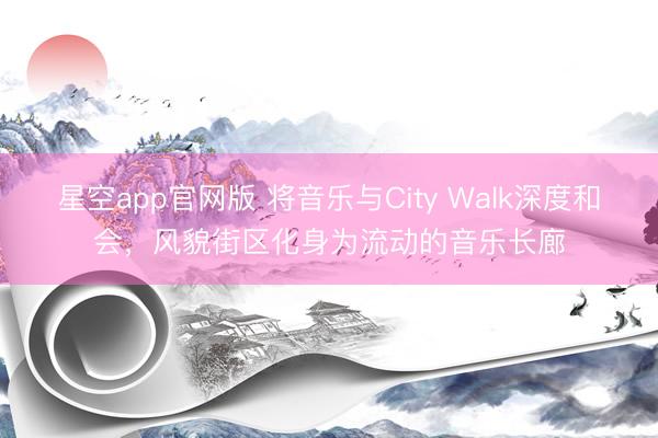 星空app官网版 将音乐与City Walk深度和会，风貌街区化身为流动的音乐长廊