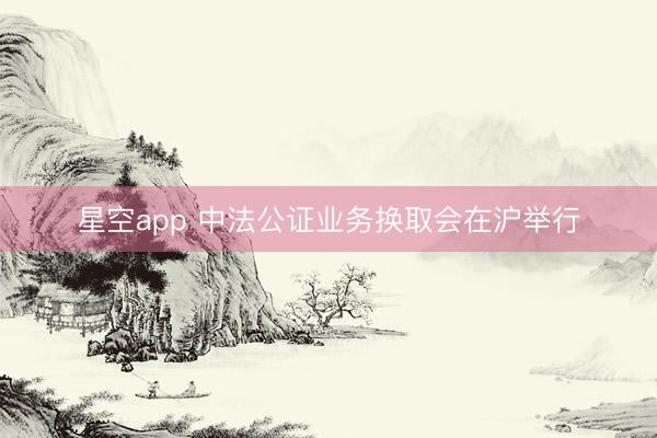 星空app 中法公证业务换取会在沪举行