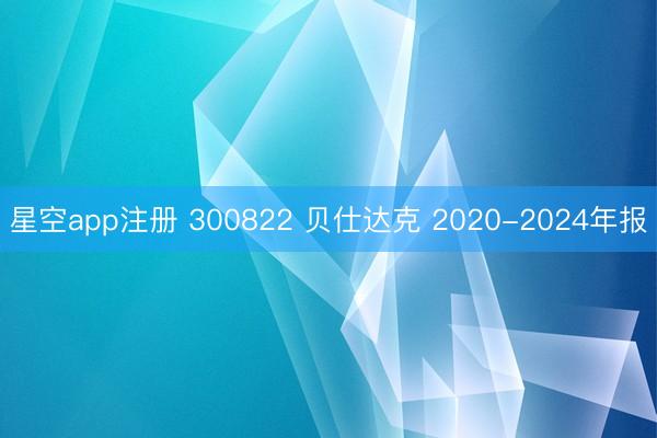 星空app注册 300822 贝仕达克 2020-2024年报
