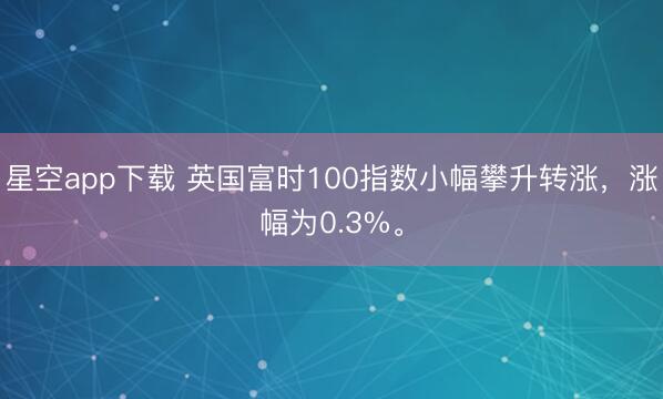 星空app下载 英国富时100指数小幅攀升转涨，涨幅为0.3%。