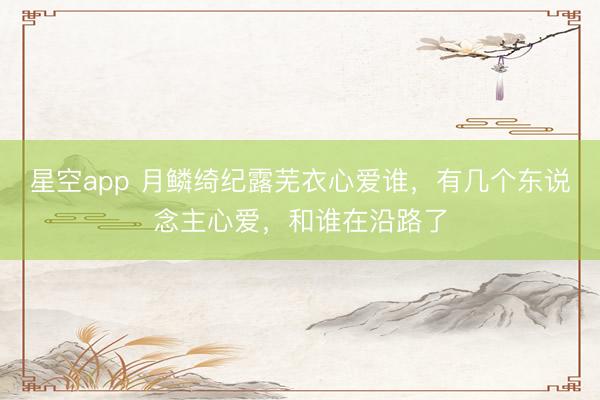 星空app 月鳞绮纪露芜衣心爱谁，有几个东说念主心爱，和谁在沿路了