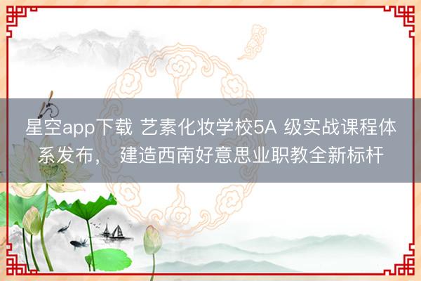 星空app下载 艺素化妆学校5A 级实战课程体系发布， 建造西南好意思业职教全新标杆