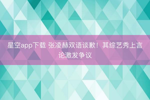 星空app下载 张凌赫双语谈歉！其综艺秀上言论激发争议