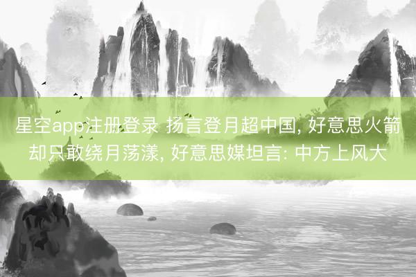 星空app注册登录 扬言登月超中国， 好意思火箭却只敢绕月荡漾， 好意思媒坦言: 中方上风大