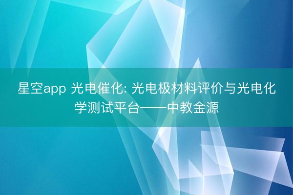 星空app 光电催化: 光电极材料评价与光电化学测试平台——中教金源