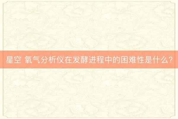 星空 氧气分析仪在发酵进程中的困难性是什么?