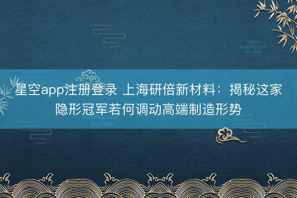 星空app注册登录 上海研倍新材料：揭秘这家隐形冠军若何调动高端制造形势