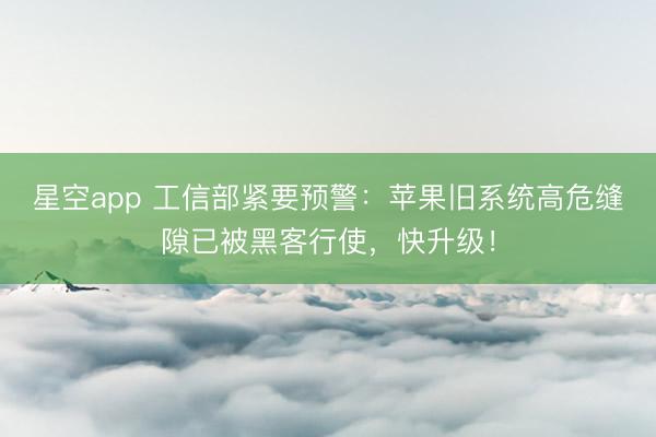 星空app 工信部紧要预警:苹果旧系统高危缝隙已被黑客行使,快升级!