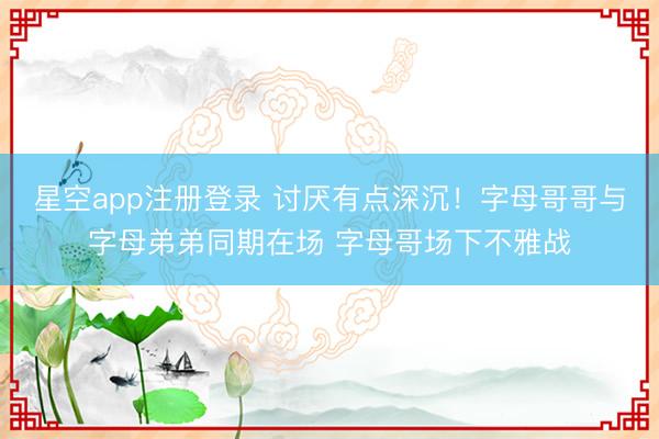 星空app注册登录 讨厌有点深沉！字母哥哥与字母弟弟同期在场 字母哥场下不雅战
