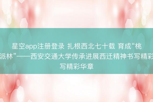 星空app注册登录 扎根西北七十载 育成“桃李一派林”——西安交通大学传承进展西迁精神书写精彩华章