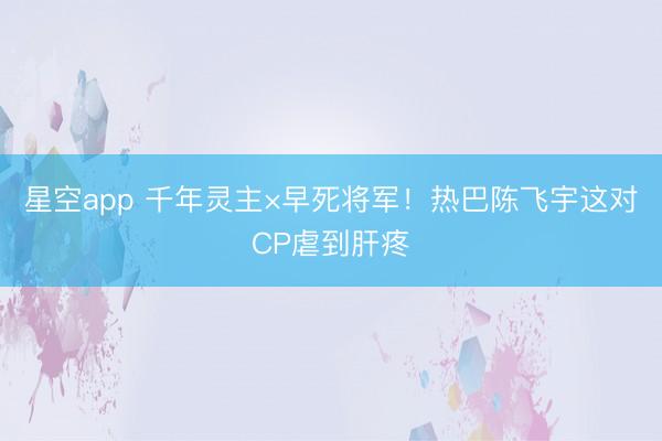 星空app 千年灵主×早死将军！热巴陈飞宇这对CP虐到肝疼
