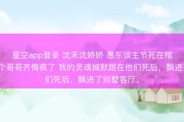 星空app登录 沈禾沈娇娇 愚东谈主节死在棺材里后，三个哥哥齐悔疯了 我的灵魂缄默跟在他们死后，飘进了别墅客厅。
