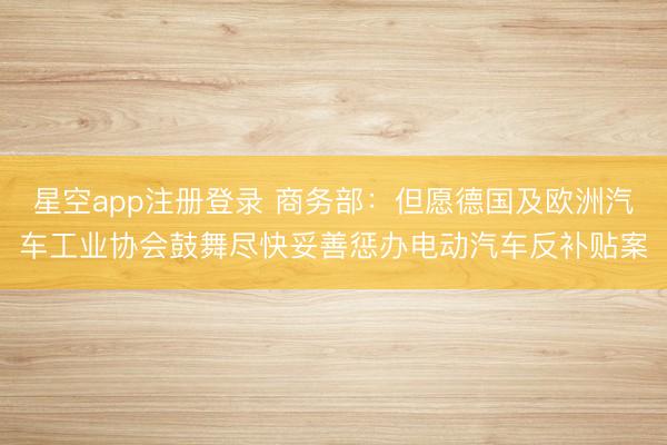 星空app注册登录 商务部:但愿德国及欧洲汽车工业协会鼓舞尽快妥善惩办电动汽车反补贴案