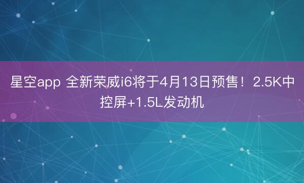 星空app 全新荣威i6将于4月13日预售!2.5K中控屏+1.5L发动机