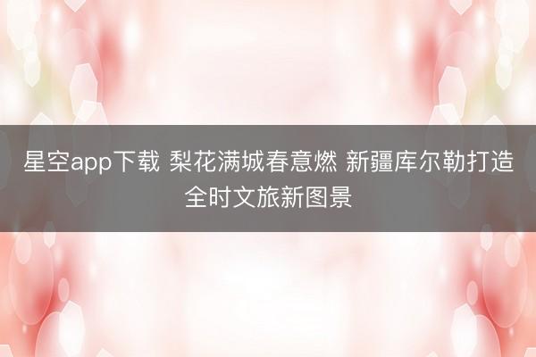 星空app下载 梨花满城春意燃 新疆库尔勒打造全时文旅新图景