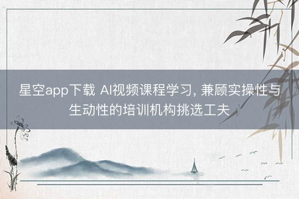 星空app下载 AI视频课程学习, 兼顾实操性与生动性的培训机构挑选工夫