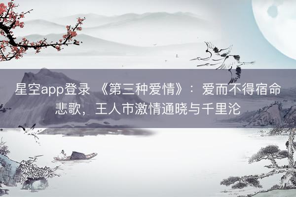 星空app登录 《第三种爱情》：爱而不得宿命悲歌，王人市激情通晓与千里沦
