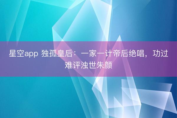 星空app 独孤皇后:一家一计帝后绝唱,功过难评浊世朱颜