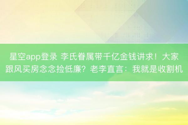 星空app登录 李氏眷属带千亿金钱讲求!大家跟风买房念念捡低廉?老李直言:我就是收割机