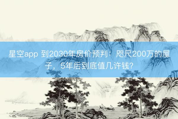 星空app 到2030年房价预判：咫尺200万的屋子，5年后到底值几许钱？