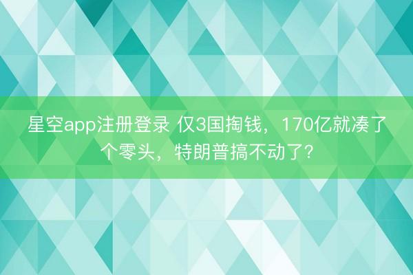 星空app注册登录 仅3国掏钱，170亿就凑了个零头，特朗普搞不动了？