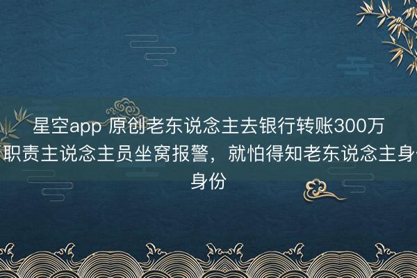 星空app 原创老东说念主去银行转账300万，职责主说念主员坐窝报警，就怕得知老东说念主身份